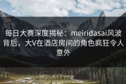 每日大赛深度揭秘：meiridasai风波背后，大V在酒店房间的角色疯狂令人意外