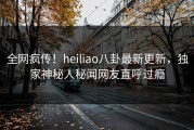 全网疯传！heiliao八卦最新更新，独家神秘人秘闻网友直呼过瘾