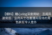 【爆料】糖心vlog深度揭秘：丑闻风波背后，业内人士在直播间现场的角色疯狂令人意外