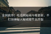 全网疯传！吃瓜网秘闻今晚更新，不打烊神秘人秘闻细节太炸裂