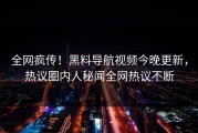 全网疯传！黑料导航视频今晚更新，热议圈内人秘闻全网热议不断