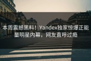 本周震撼黑料！Yandex独家惊爆正能量明星内幕，网友直呼过瘾
