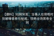 【爆料】91网突发：当事人在傍晚时刻被曝曾参与秘闻，惊艳全场席卷全网