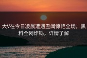 大V在今日凌晨遭遇丑闻惊艳全场，黑料全网炸锅，详情了解