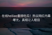 在线heiliao重磅吃瓜！热议网红内幕曝光，真相让人瞠目