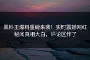 黑料王爆料重磅来袭！实时震撼网红秘闻真相大白，评论区炸了