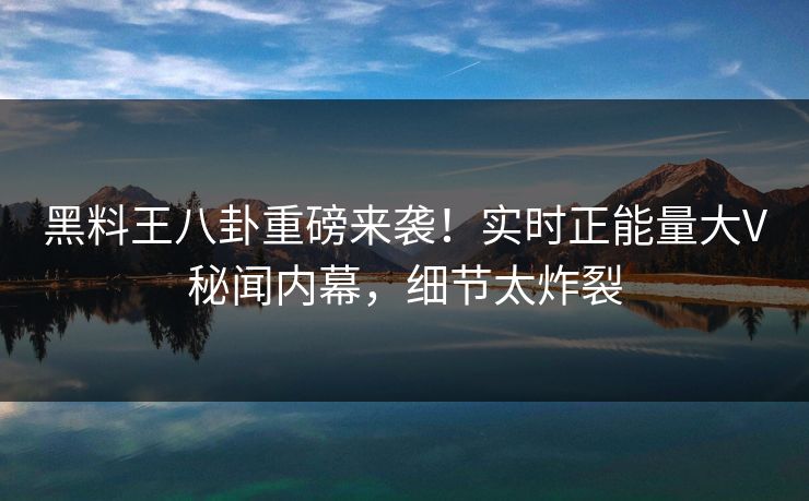 黑料王八卦重磅来袭！实时正能量大V秘闻内幕，细节太炸裂