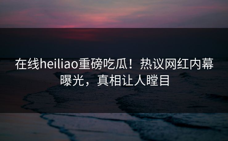 在线heiliao重磅吃瓜！热议网红内幕曝光，真相让人瞠目