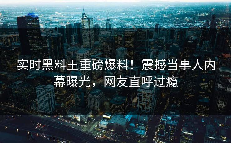 实时黑料王重磅爆料！震撼当事人内幕曝光，网友直呼过瘾