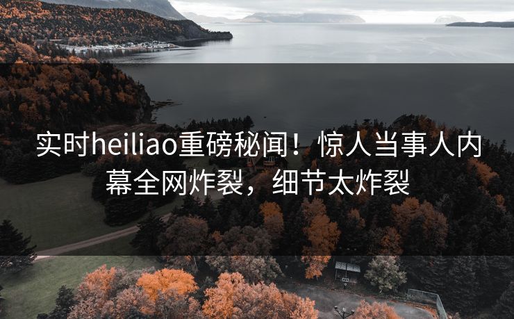 实时heiliao重磅秘闻！惊人当事人内幕全网炸裂，细节太炸裂