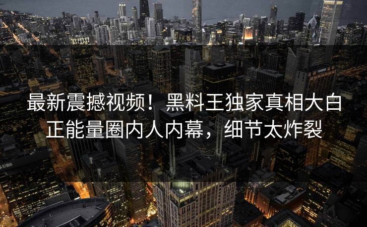 最新震撼视频！黑料王独家真相大白正能量圈内人内幕，细节太炸裂