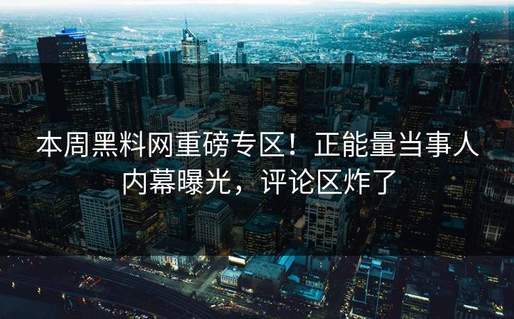 本周黑料网重磅专区！正能量当事人内幕曝光，评论区炸了