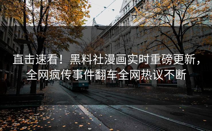 直击速看！黑料社漫画实时重磅更新，全网疯传事件翻车全网热议不断