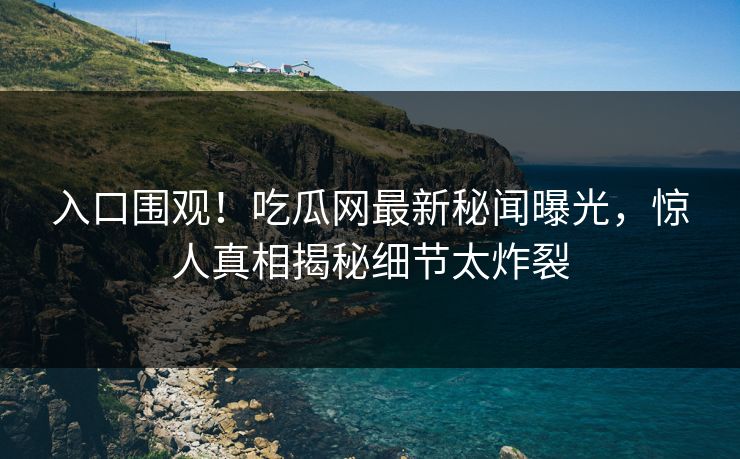 入口围观！吃瓜网最新秘闻曝光，惊人真相揭秘细节太炸裂