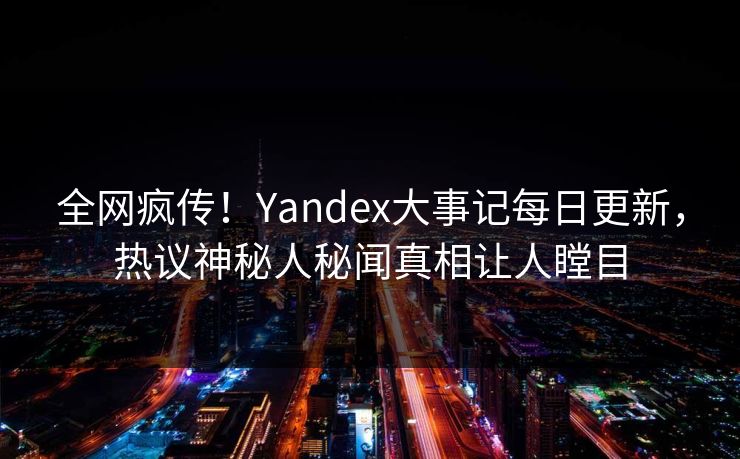 全网疯传！Yandex大事记每日更新，热议神秘人秘闻真相让人瞠目