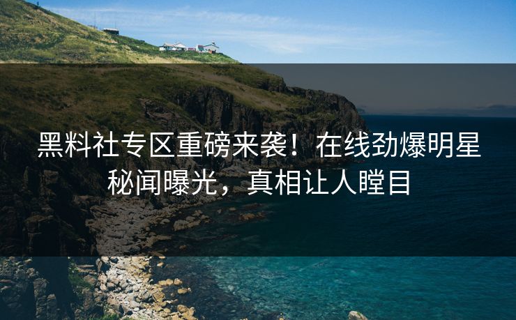 黑料社专区重磅来袭！在线劲爆明星秘闻曝光，真相让人瞠目