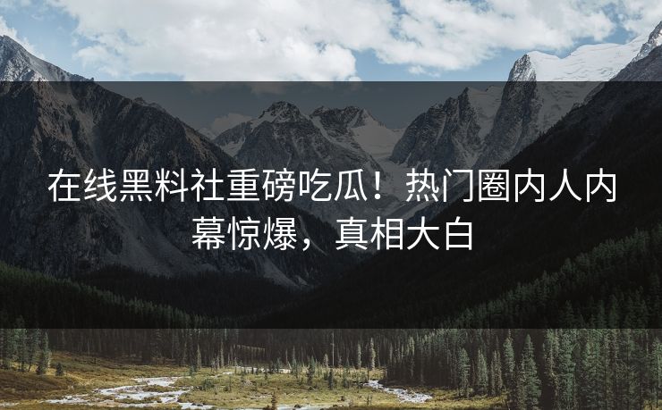 在线黑料社重磅吃瓜！热门圈内人内幕惊爆，真相大白