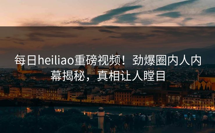 每日heiliao重磅视频！劲爆圈内人内幕揭秘，真相让人瞠目