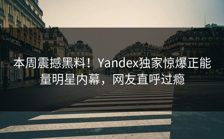 本周震撼黑料！Yandex独家惊爆正能量明星内幕，网友直呼过瘾