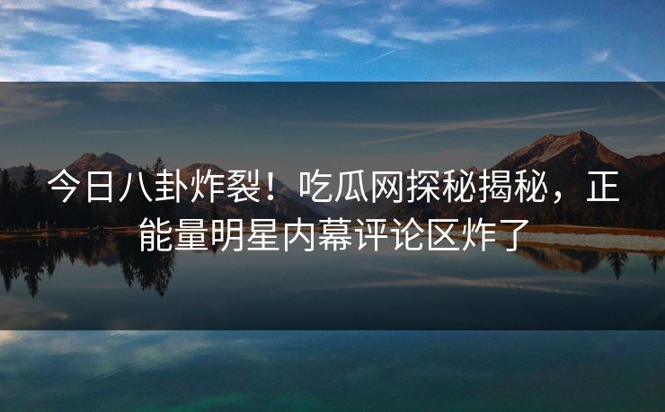 今日八卦炸裂！吃瓜网探秘揭秘，正能量明星内幕评论区炸了