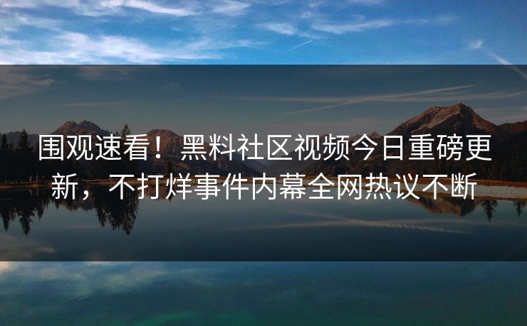 围观速看！黑料社区视频今日重磅更新，不打烊事件内幕全网热议不断