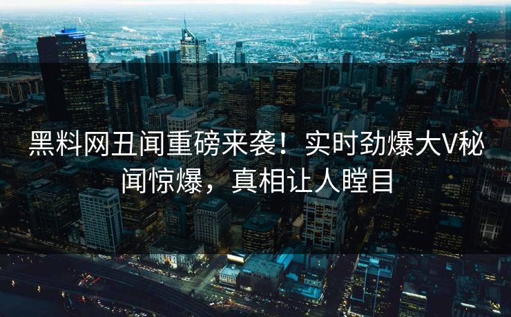 黑料网丑闻重磅来袭！实时劲爆大V秘闻惊爆，真相让人瞠目