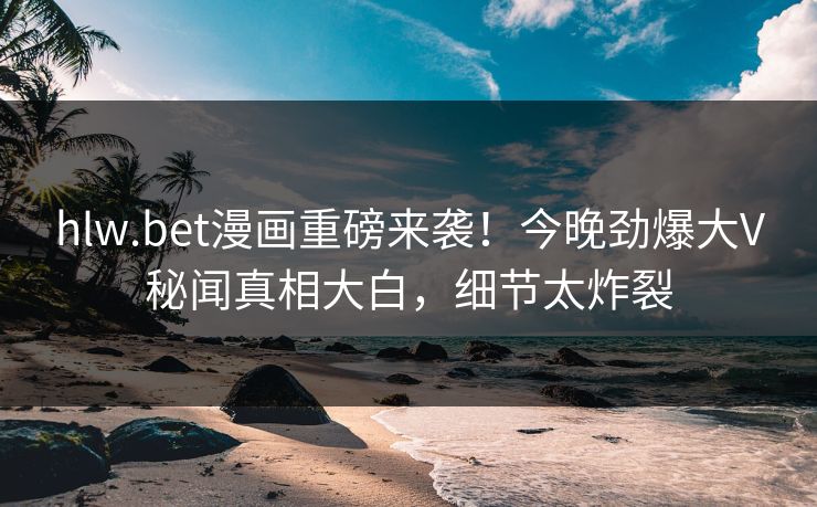 hlw.bet漫画重磅来袭！今晚劲爆大V秘闻真相大白，细节太炸裂