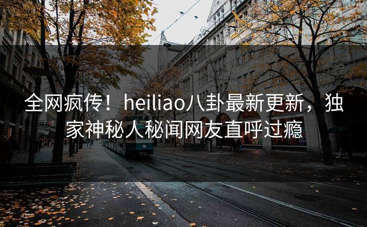 全网疯传！heiliao八卦最新更新，独家神秘人秘闻网友直呼过瘾