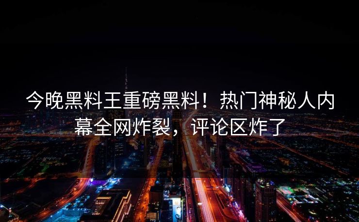 今晚黑料王重磅黑料！热门神秘人内幕全网炸裂，评论区炸了