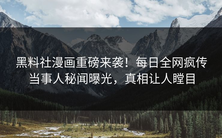 黑料社漫画重磅来袭！每日全网疯传当事人秘闻曝光，真相让人瞠目