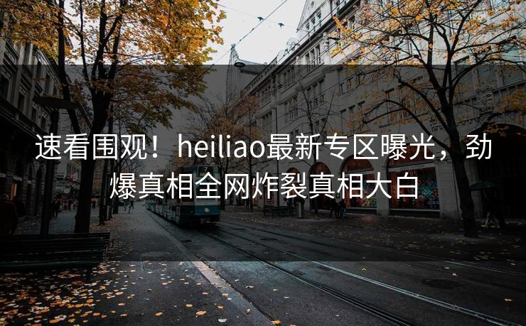 速看围观！heiliao最新专区曝光，劲爆真相全网炸裂真相大白