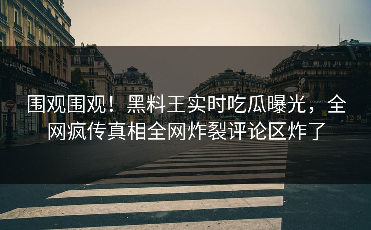围观围观！黑料王实时吃瓜曝光，全网疯传真相全网炸裂评论区炸了
