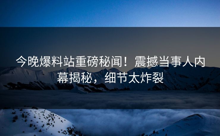 今晚爆料站重磅秘闻！震撼当事人内幕揭秘，细节太炸裂