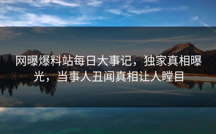 网曝爆料站每日大事记，独家真相曝光，当事人丑闻真相让人瞠目