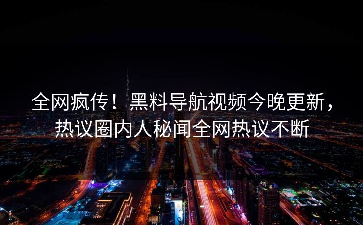 全网疯传！黑料导航视频今晚更新，热议圈内人秘闻全网热议不断