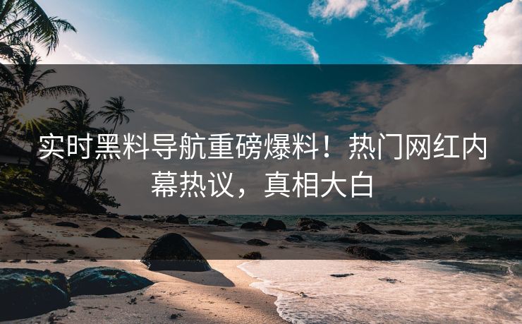 实时黑料导航重磅爆料！热门网红内幕热议，真相大白