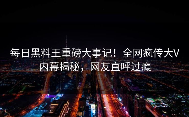 每日黑料王重磅大事记！全网疯传大V内幕揭秘，网友直呼过瘾