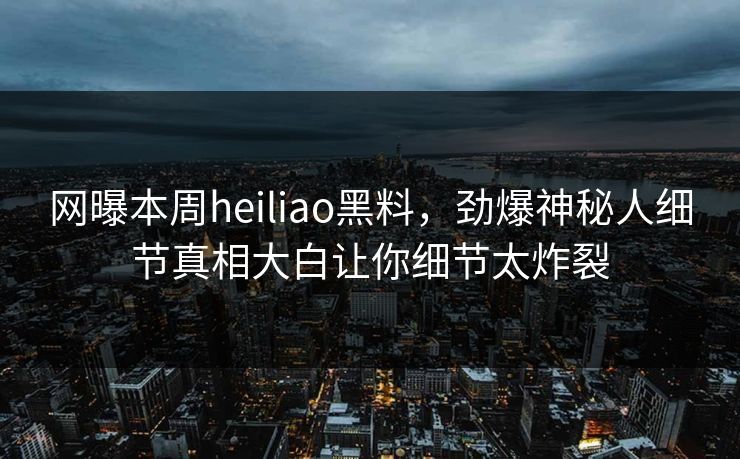 网曝本周heiliao黑料，劲爆神秘人细节真相大白让你细节太炸裂