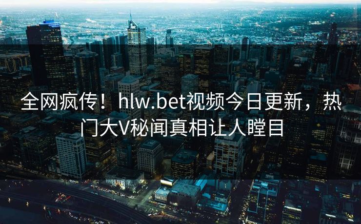 全网疯传！hlw.bet视频今日更新，热门大V秘闻真相让人瞠目