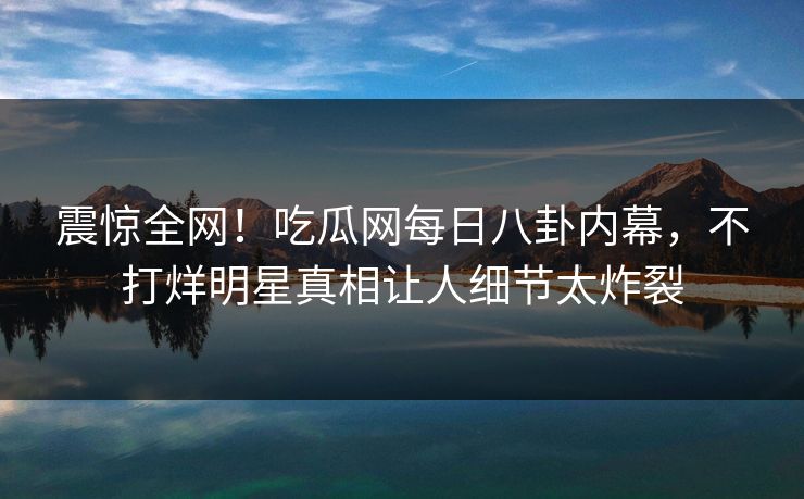 震惊全网！吃瓜网每日八卦内幕，不打烊明星真相让人细节太炸裂