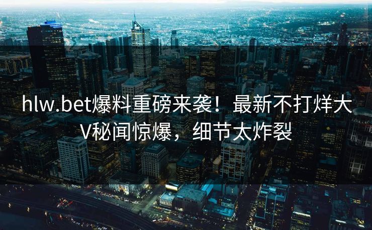 hlw.bet爆料重磅来袭！最新不打烊大V秘闻惊爆，细节太炸裂