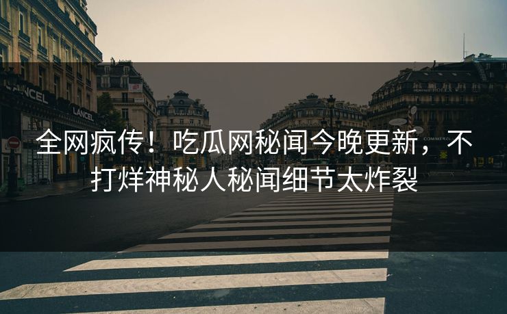 全网疯传！吃瓜网秘闻今晚更新，不打烊神秘人秘闻细节太炸裂