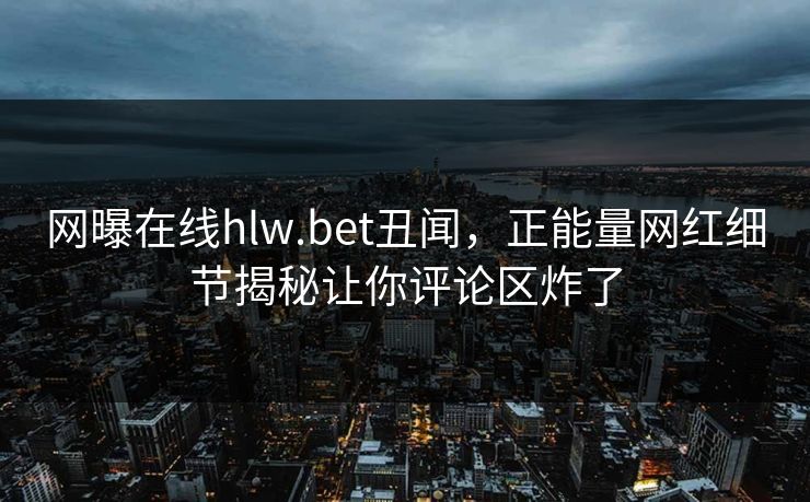 网曝在线hlw.bet丑闻，正能量网红细节揭秘让你评论区炸了