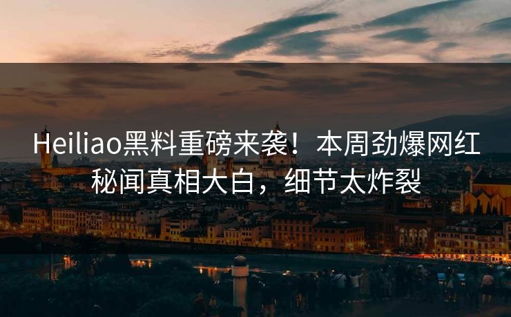 Heiliao黑料重磅来袭！本周劲爆网红秘闻真相大白，细节太炸裂