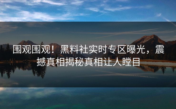 围观围观！黑料社实时专区曝光，震撼真相揭秘真相让人瞠目
