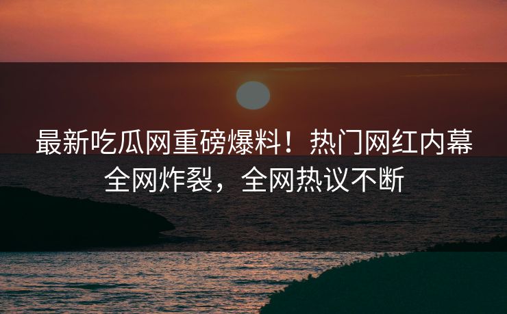最新吃瓜网重磅爆料！热门网红内幕全网炸裂，全网热议不断
