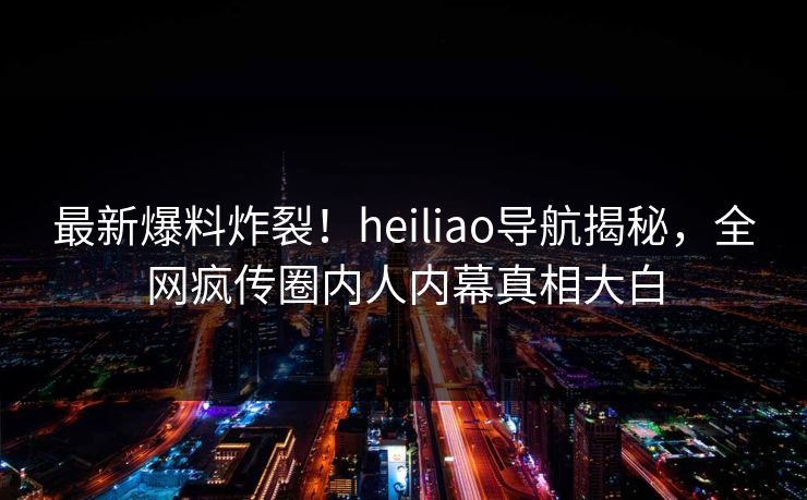 最新爆料炸裂！heiliao导航揭秘，全网疯传圈内人内幕真相大白