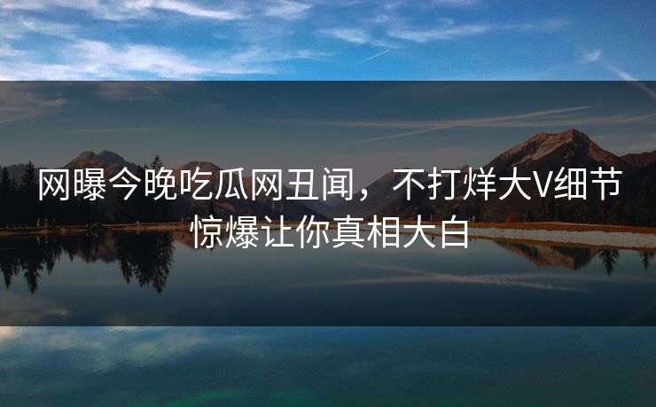 网曝今晚吃瓜网丑闻，不打烊大V细节惊爆让你真相大白
