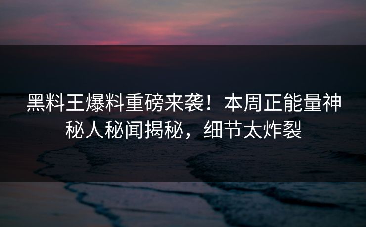 黑料王爆料重磅来袭！本周正能量神秘人秘闻揭秘，细节太炸裂