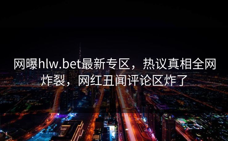网曝hlw.bet最新专区，热议真相全网炸裂，网红丑闻评论区炸了